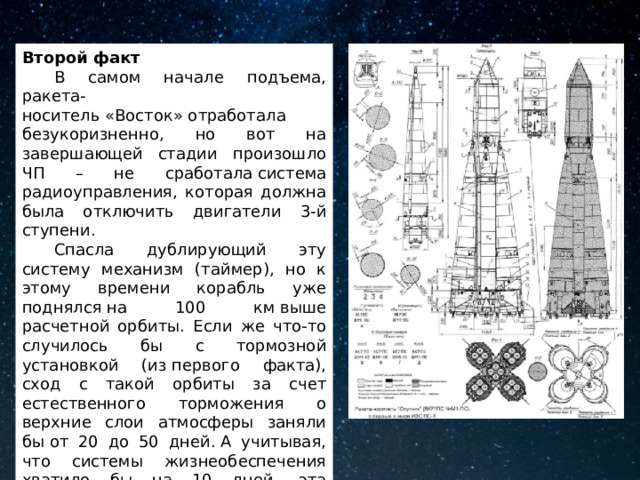 Второй факт  В самом начале подъема, ракета-носитель «Восток» отработала безукоризненно, но вот на завершающей стадии произошло ЧП – не сработала система радиоуправления, которая должна была отключить двигатели 3-й ступени.  Спасла дублирующий эту систему механизм (таймер), но к этому времени корабль уже поднялся на 100 км выше расчетной орбиты. Если же что-то случилось бы с тормозной установкой (из первого факта), сход с такой орбиты за счет естественного торможения о верхние слои атмосферы заняли бы от 20 до 50 дней. А учитывая, что системы жизнеобеспечения хватило бы на 10 дней, эта ситуация могла бы закончиться плачевно. 