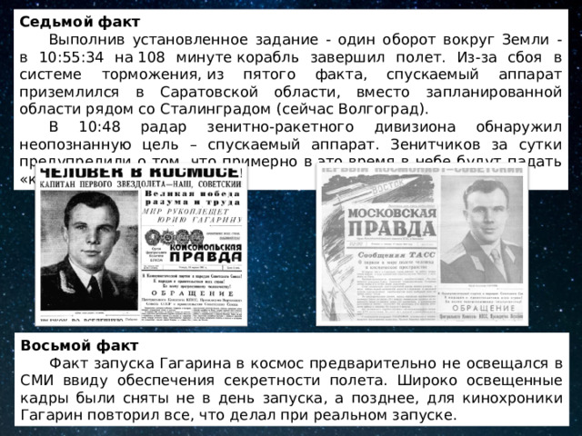 Седьмой факт  Выполнив установленное задание - один оборот вокруг Земли -  в 10:55:34 на 108 минуте корабль завершил полет. Из-за сбоя в системе торможения, из пятого факта, спускаемый аппарат приземлился в Саратовской области, вместо запланированной области рядом со Сталинградом (сейчас Волгоград).  В 10:48 радар зенитно-ракетного дивизиона обнаружил неопознанную цель – спускаемый аппарат. Зенитчиков за сутки предупредили о том, что примерно в это время в небе будут падать «контейнеры с неба». Восьмой факт  Факт запуска Гагарина в космос предварительно не освещался в СМИ ввиду обеспечения секретности полета. Широко освещенные кадры были сняты не в день запуска, а позднее, для кинохроники Гагарин повторил все, что делал при реальном запуске. 