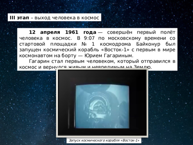 III этап – выход человека в космос  12 апреля 1961 года  — совершён первый полёт человека в космос.  В 9:07 по московскому времени со стартовой площадки № 1 космодрома Байконур был запущен космический корабль «Восток-1» с первым в мире космонавтом на борту — Юрием Гагариным.  Гагарин стал первым человеком, который отправился в космос и вернулся живым и невредимым на Землю. Запуск космического корабля «Восток-1» 