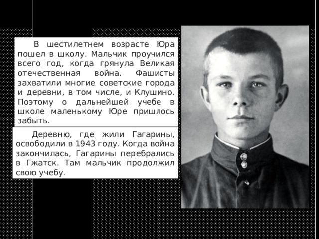  В шестилетнем возрасте Юра пошел в школу. Мальчик проучился всего год, когда грянула Великая отечественная война. Фашисты захватили многие советские города и деревни, в том числе, и Клушино. Поэтому о дальнейшей учебе в школе маленькому Юре пришлось забыть.  Деревню, где жили Гагарины, освободили в 1943 году. Когда война закончилась, Гагарины перебрались в Гжатск. Там мальчик продолжил свою учебу. 
