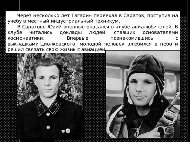  Через несколько лет Гагарин переехал в Саратов, поступив на учебу в местный индустриальный техникум.  В Саратове Юрий впервые оказался в клубе авиалюбителей. В клубе читались доклады людей, ставших основателями космонавтики. Впервые познакомившись с выкладками Циолковского, молодой человек влюбился в небо и решил связать свою жизнь с авиацией. 