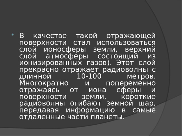 В качестве такой отражающей поверхности стал использоваться слой ионосферы земли, верхний слой атмосферы состоящий из ионизированных газов). Этот слой прекрасно отражает радиоволны с длинной 10-100 метров. Многократно и попеременно отражаясь от иона сферы и поверхности земли, короткие радиоволны огибают земной шар, передавая информацию в самые отдаленные части планеты. 