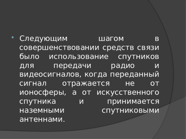 Следующим шагом в совершенствовании средств связи было использование спутников для передачи радио и видеосигналов, когда переданный сигнал отражается не от ионосферы, а от искусственного спутника и принимается наземными спутниковыми антеннами. 