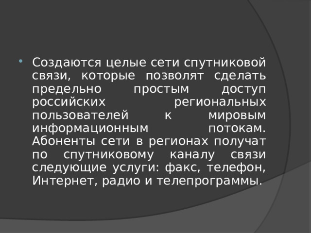 Создаются целые сети спутниковой связи, которые позволят сделать предельно простым доступ российских региональных пользователей к мировым информационным потокам. Абоненты сети в регионах получат по спутниковому каналу связи следующие услуги: факс, телефон, Интернет, радио и телепрограммы. 