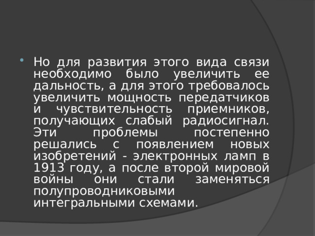 Но для развития этого вида связи необходимо было увеличить ее дальность, а для этого требовалось увеличить мощность передатчиков и чувствительность приемников, получающих слабый радиосигнал. Эти проблемы постепенно решались с появлением новых изобретений - электронных ламп в 1913 году, а после второй мировой войны они стали заменяться полупроводниковыми интегральными схемами. 
