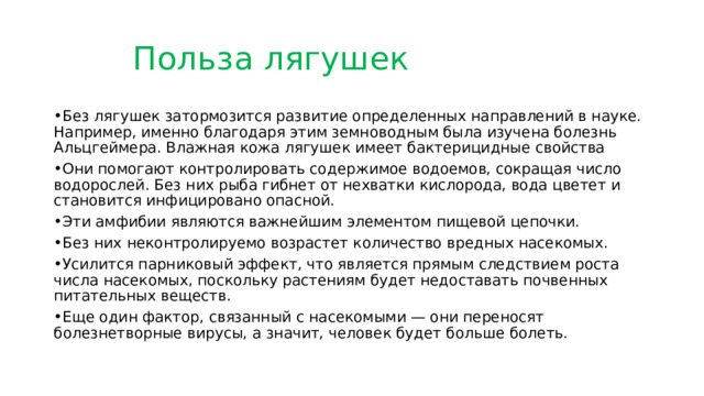    Польза лягушек • Без лягушек затормозится развитие определенных направлений в науке. Например, именно благодаря этим земноводным была изучена болезнь Альцгеймера. Влажная кожа лягушек имеет бактерицидные свойства • Они помогают контролировать содержимое водоемов, сокращая число водорослей. Без них рыба гибнет от нехватки кислорода, вода цветет и становится инфицировано опасной. • Эти амфибии являются важнейшим элементом пищевой цепочки. • Без них неконтролируемо возрастет количество вредных насекомых. • Усилится парниковый эффект, что является прямым следствием роста числа насекомых, поскольку растениям будет недоставать почвенных питательных веществ. • Еще один фактор, связанный с насекомыми — они переносят болезнетворные вирусы, а значит, человек будет больше болеть. 