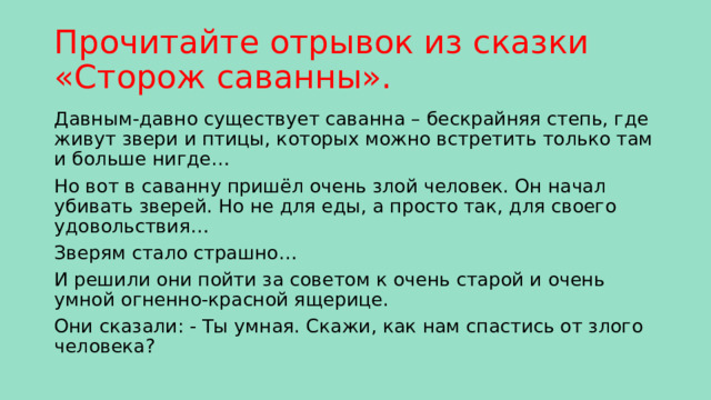 Прочитайте отрывок из сказки «Сторож саванны». Давным-давно существует саванна – бескрайняя степь, где живут звери и птицы, которых можно встретить только там и больше нигде… Но вот в саванну пришёл очень злой человек. Он начал убивать зверей. Но не для еды, а просто так, для своего удовольствия… Зверям стало страшно… И решили они пойти за советом к очень старой и очень умной огненно-красной ящерице. Они сказали: - Ты умная. Скажи, как нам спастись от злого человека? 