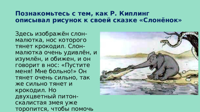 Познакомьтесь с тем, как Р. Киплинг описывал рисунок к своей сказке «Слонёнок» Здесь изображён слон-малютка, нос которого тянет крокодил. Слон-малютка очень удивлён, и изумлён, и обижен, и он говорит в нос: «Пустите меня! Мне больно!» Он тянет очень сильно, так же сильно тянет и крокодил. Но двухцветный питон-скалистая змея уже торопится, чтобы помочь слону-малютке. 