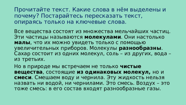 Прочитайте текст. Какие слова в нём выделены и почему? Постарайтесь пересказать текст, опираясь только на ключевые слова. Все вещества состоят из множества мельчайших частиц. Эти частицы называются молекулами . Они настолько малы , что их можно увидеть только с помощью увеличительных приборов. Молекулы разнообразны . Сахар состоит из одних молекул, соль – из других, вода – из третьих. Но в природе мы встречаем не только чистые вещества , состоящие из одинаковых молекул, но и смеси . Смешаем воду и чернила. Эту жидкость нельзя назвать ни водой, ни чернилами. Это смесь. Воздух – это тоже смесь: в его состав входят разнообразные газы. 
