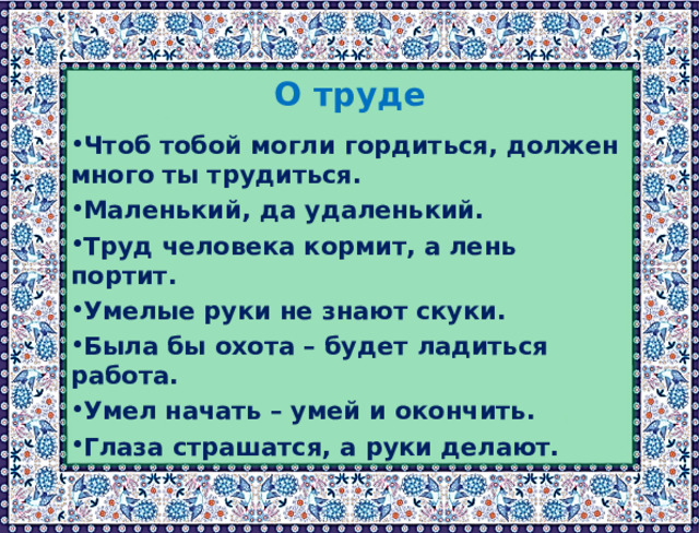  О труде Чтоб тобой могли гордиться, должен много ты трудиться. Маленький, да удаленький. Труд человека кормит, а лень портит. Умелые руки не знают скуки. Была бы охота – будет ладиться работа. Умел начать – умей и окончить. Глаза страшатся, а руки делают. 