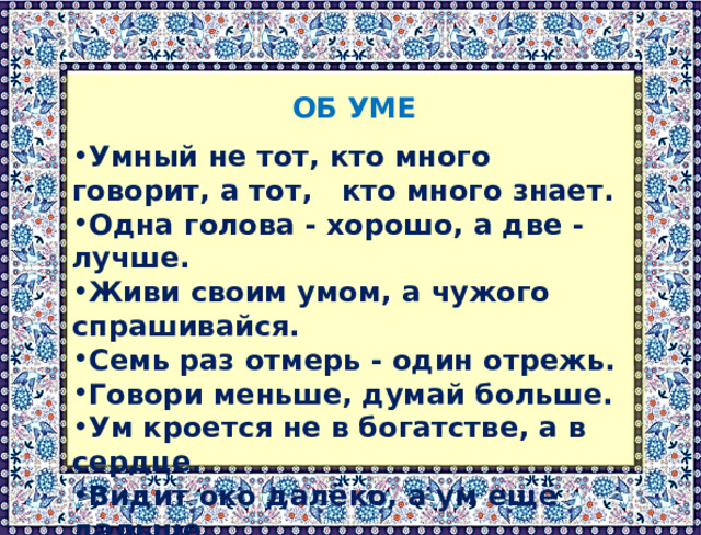  ОБ УМЕ  Умный не тот, кто много говорит, а тот, кто много знает. Одна голова - хорошо, а две - лучше. Живи своим умом, а чужого спрашивайся. Семь раз отмерь - один отрежь. Говори меньше, думай больше. Ум кроется не в богатстве, а в сердце. Видит око далёко, а ум ещё дальше. 