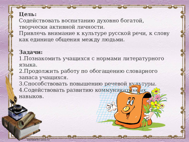 Цель: Содействовать воспитанию духовно богатой, творчески активной личности. Привлечь внимание к культуре русской речи, к слову как единице общения между людьми.  Задачи: Познакомить учащихся с нормами литературного языка. Продолжить работу по обогащению словарного запаса учащихся. Способствовать повышению речевой культуры. Содействовать развитию коммуникативных навыков. 