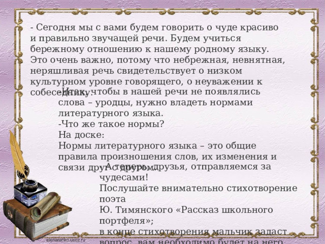 - Сегодня мы с вами будем говорить о чуде красиво и правильно звучащей речи. Будем учиться бережному отношению к нашему родному языку. Это очень важно, потому что небрежная, невнятная, неряшливая речь свидетельствует о низком культурном уровне говорящего, о неуважении к собеседнику. -Итак, чтобы в нашей речи не появлялись слова – уродцы, нужно владеть нормами литературного языка.  -Что же такое нормы? На доске: Нормы литературного языка – это общие правила произношения слов, их изменения и связи друг с другом. - А теперь, друзья, отправляемся за чудесами! Послушайте внимательно стихотворение поэта Ю. Тимянского «Рассказ школьного портфеля»; в конце стихотворения мальчик задаст вопрос, вам необходимо будет на него ответить. 