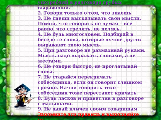 Основные правила по культуре речи: 1.Старайся говорить правильно, не употребляй в разговоре грубых выражений.  2. Говори только о том, что знаешь.  3. Не спеши высказывать свои мысли.  Помни, что говорить не думая – все равно, что стрелять, не целясь.  4. Не будь многословен. Подбирай в беседе те слова, которые лучше других выражают твою мысль.  5. При разговоре не размахивай руками.  Мысль надо выражать словами, а не жестами.  6. Не говори быстро, не проглатывай слова.  7. Не старайся перекричать собеседника, если он говорит слишком громко. Начни говорить тихо – собеседник тоже перестанет кричать.  8. Будь ласков и приветлив в разговоре с малышами.  9. Не давай кличек своим товарищам.  Запомните эти правила и выполняйте их.    