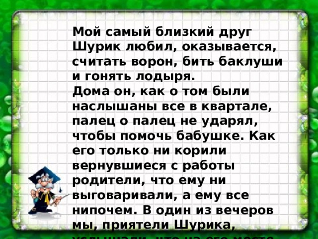Мой самый близкий друг Шурик любил, оказывается, считать ворон, бить баклуши и гонять лодыря. Дома он, как о том были наслышаны все в квартале, палец о палец не ударял, чтобы помочь бабушке. Как его только ни корили вернувшиеся с работы родители, что ему ни выговаривали, а ему все нипочем. В один из вечеров мы, приятели Шурика, услышали, что на его месте мы давно бы сквозь землю провалились и что мучили бы нас угрызения совести.   