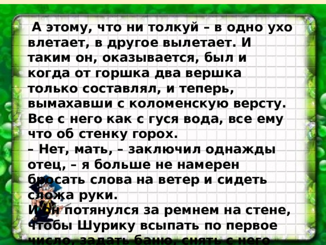  А этому, что ни толкуй – в одно ухо влетает, в другое вылетает. И таким он, оказывается, был и когда от горшка два вершка только составлял, и теперь, вымахавши с коломенскую версту. Все с него как с гуся вода, все ему что об стенку горох. –  Нет, мать, – заключил однажды отец, – я больше не намерен бросать слова на ветер и сидеть сложа руки. И он потянулся за ремнем на стене, чтобы Шурику всыпать по первое число, задать баню, снять с него стружку и, в конце концов, показать где раки зимуют... (По Э.А. Вартаньяну) 
