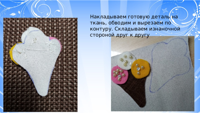 Накладываем готовую деталь на ткань, обводим и вырезаем по контуру. Складываем изнаночной стороной друг к другу 