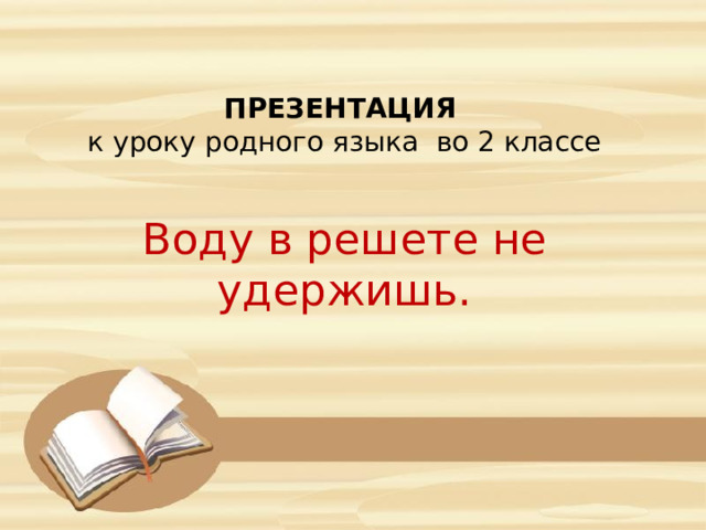 ПРЕЗЕНТАЦИЯ к уроку родного языка во 2 классе Воду в решете не удержишь. 