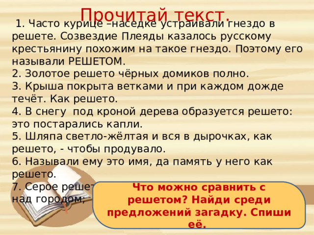 Прочитай текст.  1. Часто курице –наседке устраивали гнездо в решете. Созвездие Плеяды казалось русскому крестьянину похожим на такое гнездо. Поэтому его называли РЕШЕТОМ. 2. Золотое решето чёрных домиков полно. 3. Крыша покрыта ветками и при каждом дожде течёт. Как решето. 4. В снегу под кроной дерева образуется решето: это постарались капли. 5. Шляпа светло-жёлтая и вся в дырочках, как решето, - чтобы продувало. 6. Называли ему это имя, да память у него как решето. 7. Серое решето, наполненное водой, опустилось над городом; из решета протёк дождь. Что можно сравнить с решетом? Найди среди предложений загадку. Спиши её. 