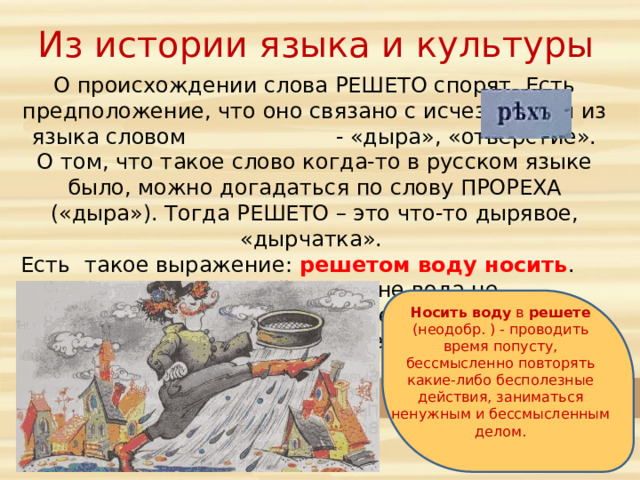 Из истории языка и культуры О происхождении слова РЕШЕТО спорят. Есть предположение, что оно связано с исчезнувшим из языка словом - «дыра», «отверстие». О том, что такое слово когда-то в русском языке было, можно догадаться по слову ПРОРЕХА («дыра»). Тогда РЕШЕТО – это что-то дырявое, «дырчатка». Есть такое выражение: решетом воду носить . Понятно, что в дырявой посудине вода не удержится. Поэтому это выражение означает бессмысленное, пустое занятие. Носить  воду в решете (неодобр. ) - проводить время попусту, бессмысленно повторять какие-либо бесполезные действия, заниматься ненужным и бессмысленным делом. 