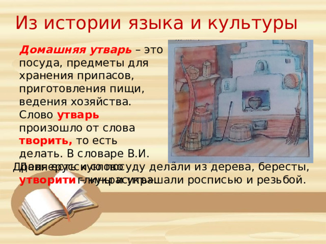 Из истории языка и культуры Домашняя утварь – это посуда, предметы для хранения припасов, приготовления пищи, ведения хозяйства. Слово утварь произошло от слова творить, то есть делать. В словаре В.И. Даля есть и слово утворити – «украсить». Древнерусскую посуду делали из дерева, бересты, глины и украшали росписью и резьбой. 