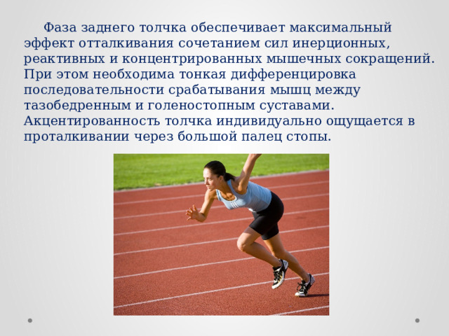 Фаза заднего толчка обеспечивает максимальный эффект отталкивания сочетанием сил инерционных, реактивных и концентрированных мышечных сокращений. При этом необходима тонкая дифференцировка последовательности срабатывания мышц между тазобедренным и голеностопным суставами. Акцентированность толчка индивидуально ощущается в проталкивании через большой палец стопы. 