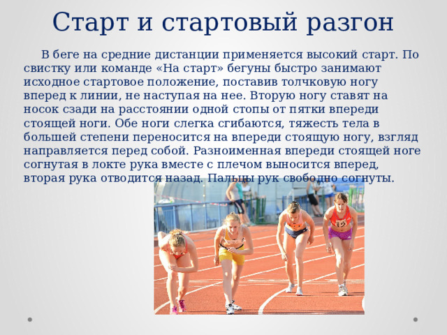 Старт и стартовый разгон  В беге на средние дистанции применяется высокий старт. По свистку или команде «На старт» бегуны быстро занимают исходное стартовое положение, поставив толчковую ногу вперед к линии, не наступая на нее. Вторую ногу ставят на носок сзади на расстоянии одной стопы от пятки впереди стоящей ноги. Обе ноги слегка сгибаются, тяжесть тела в большей степени переносится на впереди стоящую ногу, взгляд направляется перед собой. Разноименная впереди стоящей ноге согнутая в локте рука вместе с плечом выносится вперед, вторая рука отводится назад. Пальцы рук свободно согнуты. 