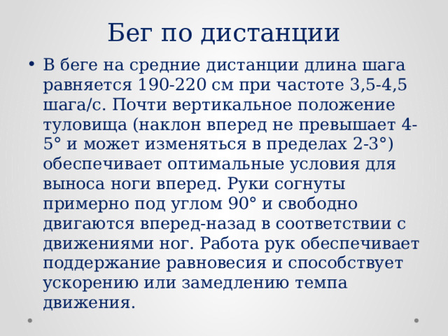Бег по дистанции В беге на средние дистанции длина шага равняется 190-220 см при частоте 3,5-4,5 шага/с. Почти вертикальное положение туловища (наклон вперед не превышает 4-5° и может изменяться в пределах 2-3°) обеспечивает оптимальные условия для выноса ноги вперед. Руки согнуты примерно под углом 90° и свободно двигаются вперед-назад в соответствии с движениями ног. Работа рук обеспечивает поддержание равновесия и способствует ускорению или замедлению темпа движения. 