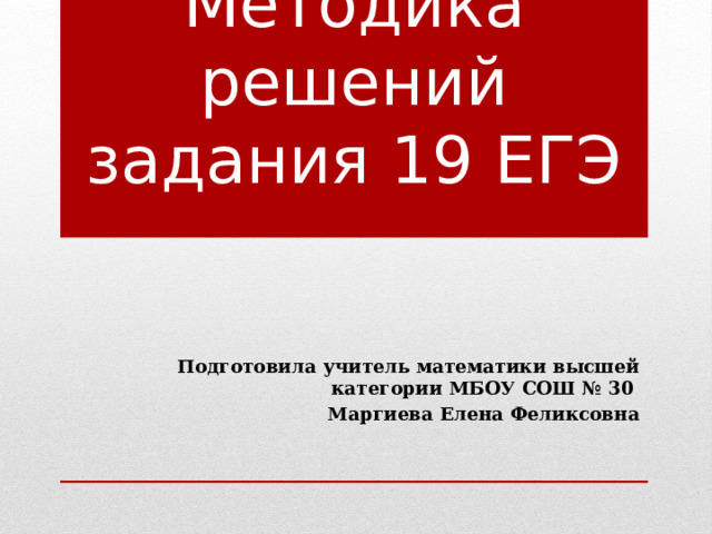 Методика решений задания 19 ЕГЭ Подготовила учитель математики высшей категории МБОУ СОШ № 30 Маргиева Елена Феликсовна 