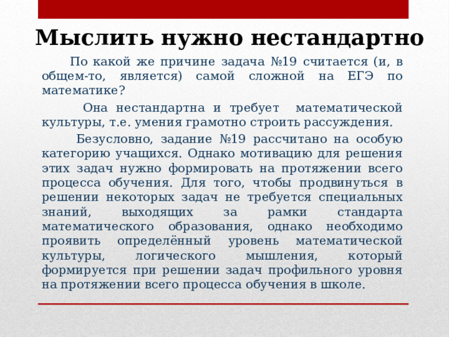 Мыслить нужно нестандартно  По какой же причине задача №19 считается (и, в общем-то, является) самой сложной на ЕГЭ по математике?  Она нестандартна и требует математической культуры, т.е. умения грамотно строить рассуждения.  Безусловно, задание №19 рассчитано на особую категорию учащихся. Однако мотивацию для решения этих задач нужно формировать на протяжении всего процесса обучения. Для того, чтобы продвинуться в решении некоторых задач не требуется специальных знаний, выходящих за рамки стандарта математического образования, однако необходимо проявить определённый уровень математической культуры, логического мышления, который формируется при решении задач профильного уровня на протяжении всего процесса обучения в школе. 
