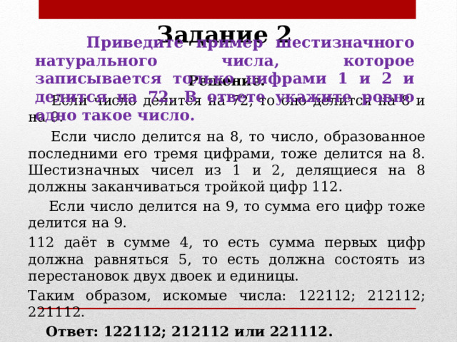 Задание 2   Приведите пример шестизначного натурального числа, которое записывается только цифрами 1 и 2 и делится на 72. В ответе укажите ровно одно такое число. Решение.  Если число делится на 72, то оно делится на 8 и на 9.  Если число делится на 8, то число, образованное последними его тремя цифрами, тоже делится на 8. Шестизначных чисел из 1 и 2, делящиеся на 8 должны заканчиваться тройкой цифр 112.  Если число делится на 9, то сумма его цифр тоже делится на 9. 112 даёт в сумме 4, то есть сумма первых цифр должна равняться 5, то есть должна состоять из перестановок двух двоек и единицы. Таким образом, искомые числа: 122112; 212112; 221112.  Ответ: 122112; 212112 или 221112. 