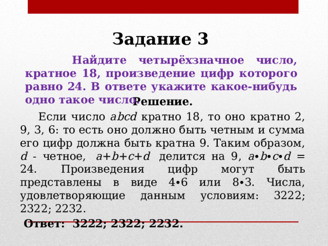 Задание 3   Найдите четырёхзначное число, кратное 18, произведение цифр которого равно 24. В ответе укажите какое-нибудь одно такое число. Решение.  Если число abcd кратно 18, то оно кратно 2, 9, 3, 6: то есть оно должно быть четным и сумма его цифр должна быть кратна 9. Таким образом, d - четное,  a + b + c + d  делится на 9, a ∙ b ∙ с ∙ d = 24. Произведения цифр могут быть представлены в виде 4∙6 или 8∙3. Числа, удовлетворяющие данным условиям: 3222; 2322; 2232.  Ответ:   3222; 2322; 2232. 