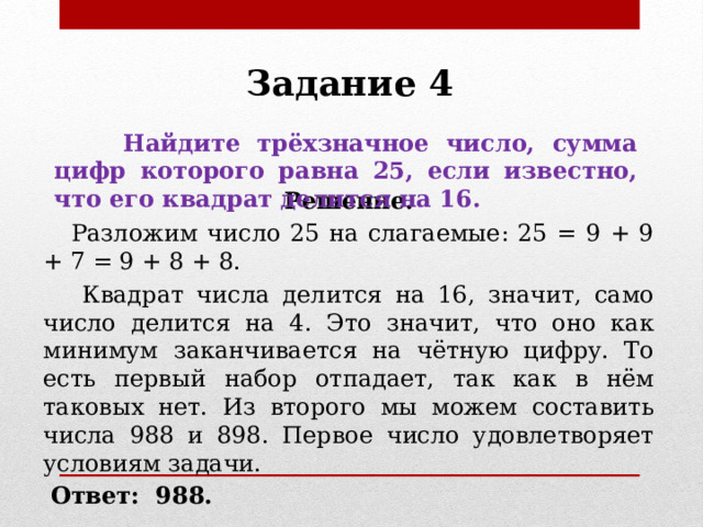 Задание 4  Найдите трёхзначное число, сумма цифр которого равна 25, если известно, что его квадрат делится на 16. Решение.  Разложим число 25 на слагаемые: 25 = 9 + 9 + 7 = 9 + 8 + 8.  Квадрат числа делится на 16, значит, само число делится на 4. Это значит, что оно как минимум заканчивается на чётную цифру. То есть первый набор отпадает, так как в нём таковых нет. Из второго мы можем составить числа 988 и 898. Первое число удовлетворяет условиям задачи.  Ответ:   988. 