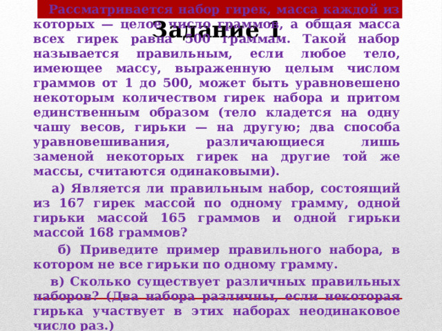 Задание 1   Рассматривается набор гирек, масса каждой из которых — целое число граммов, а общая масса всех гирек равна 500 граммам. Такой набор называется правильным, если любое тело, имеющее массу, выраженную целым числом граммов от 1 до 500, может быть уравновешено некоторым количеством гирек набора и притом единственным образом (тело кладется на одну чашу весов, гирьки — на другую; два способа уравновешивания, различающиеся лишь заменой некоторых гирек на другие той же массы, считаются одинаковыми).  а) Является ли правильным набор, состоящий из 167 гирек массой по одному грамму, одной гирьки массой 165 граммов и одной гирьки массой 168 граммов?  б) Приведите пример правильного набора, в котором не все гирьки по одному грамму.  в) Сколько существует различных правильных наборов? (Два набора различны, если некоторая гирька участвует в этих наборах неодинаковое число раз.)  