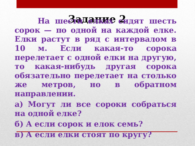 Задание 2  На шести елках сидят шесть сорок — по одной на каждой елке. Елки растут в ряд с интервалом в 10 м. Если какая-то сорока перелетает с одной елки на другую, то какая-нибудь другая сорока обязательно перелетает на столько же метров, но в обратном направлении. а) Могут ли все сороки собраться на одной елке? б) А если сорок и елок семь? в) А если елки стоят по кругу? 
