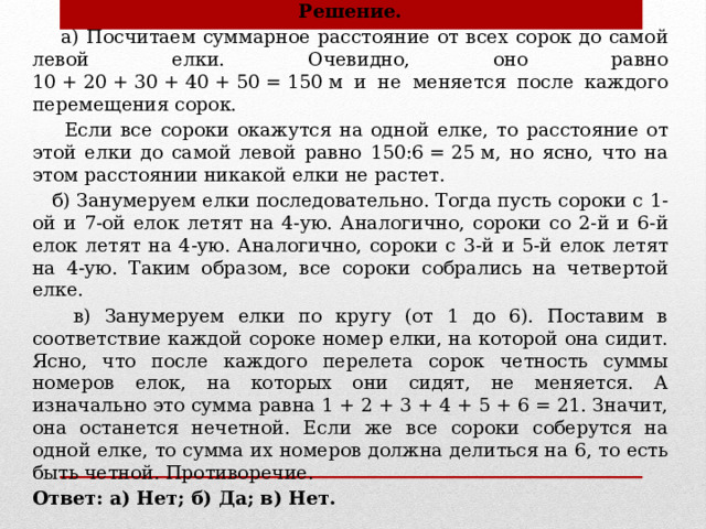 Решение.  а) Посчитаем суммарное расстояние от всех сорок до самой левой елки. Очевидно, оно равно 10 + 20 + 30 + 40 + 50 = 150 м и не меняется после каждого перемещения сорок.  Если все сороки окажутся на одной елке, то расстояние от этой елки до самой левой равно 150:6 = 25 м, но ясно, что на этом расстоянии никакой елки не растет.  б) Занумеруем елки последовательно. Тогда пусть сороки с 1-ой и 7-ой елок летят на 4-ую. Аналогично, сороки со 2-й и 6-й елок летят на 4-ую. Аналогично, сороки с 3-й и 5-й елок летят на 4-ую. Таким образом, все сороки собрались на четвертой елке.  в) Занумеруем елки по кругу (от 1 до 6). Поставим в соответствие каждой сороке номер елки, на которой она сидит. Ясно, что после каждого перелета сорок четность суммы номеров елок, на которых они сидят, не меняется. А изначально это сумма равна 1 + 2 + 3 + 4 + 5 + 6 = 21. Значит, она останется нечетной. Если же все сороки соберутся на одной елке, то сумма их номеров должна делиться на 6, то есть быть четной. Противоречие. Ответ: а) Нет; б) Да; в) Нет. 