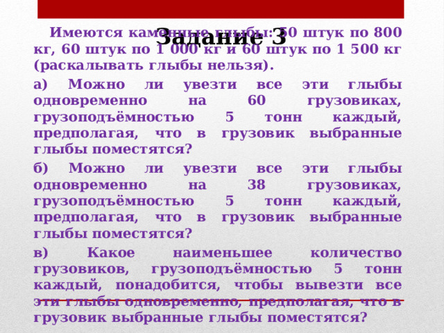 Задание 3  Имеются каменные глыбы: 50 штук по 800 кг, 60 штук по 1 000 кг и 60 штук по 1 500 кг (раскалывать глыбы нельзя). а) Можно ли увезти все эти глыбы одновременно на 60 грузовиках, грузоподъёмностью 5 тонн каждый, предполагая, что в грузовик выбранные глыбы поместятся? б) Можно ли увезти все эти глыбы одновременно на 38 грузовиках, грузоподъёмностью 5 тонн каждый, предполагая, что в грузовик выбранные глыбы поместятся? в) Какое наименьшее количество грузовиков, грузоподъёмностью 5 тонн каждый, понадобится, чтобы вывезти все эти глыбы одновременно, предполагая, что в грузовик выбранные глыбы поместятся? 