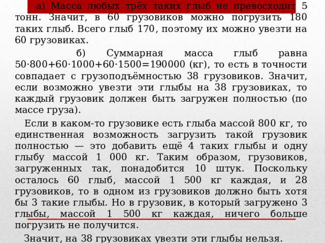 Решение.  а) Масса любых трёх таких глыб не превосходит 5 тонн. Значит, в 60 грузовиков можно погрузить 180 таких глыб. Всего глыб 170, поэтому их можно увезти на 60 грузовиках.  б) Суммарная масса глыб равна 50·800+60·1000+60·1500=190000 (кг), то есть в точности совпадает с грузоподъёмностью 38 грузовиков. Значит, если возможно увезти эти глыбы на 38 грузовиках, то каждый грузовик должен быть загружен полностью (по массе груза).  Если в каком-то грузовике есть глыба массой 800 кг, то единственная возможность загрузить такой грузовик полностью — это добавить ещё 4 таких глыбы и одну глыбу массой 1 000 кг. Таким образом, грузовиков, загруженных так, понадобится 10 штук. Поскольку осталось 60 глыб, массой 1 500 кг каждая, и 28 грузовиков, то в одном из грузовиков должно быть хотя бы 3 такие глыбы. Но в грузовик, в который загружено 3 глыбы, массой 1 500 кг каждая, ничего больше погрузить не получится.  Значит, на 38 грузовиках увезти эти глыбы нельзя.  
