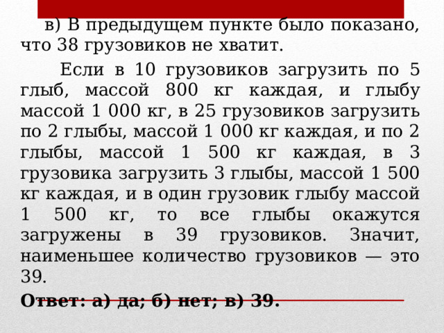  в) В предыдущем пункте было показано, что 38 грузовиков не хватит.  Если в 10 грузовиков загрузить по 5 глыб, массой 800 кг каждая, и глыбу массой 1 000 кг, в 25 грузовиков загрузить по 2 глыбы, массой 1 000 кг каждая, и по 2 глыбы, массой 1 500 кг каждая, в 3 грузовика загрузить 3 глыбы, массой 1 500 кг каждая, и в один грузовик глыбу массой 1 500 кг, то все глыбы окажутся загружены в 39 грузовиков. Значит, наименьшее количество грузовиков — это 39. Ответ: а) да; б) нет; в) 39. 