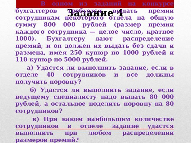 Задание 4  В одном из заданий на конкурсе бухгалтеров требуется выдать премии сотрудникам некоторого отдела на общую сумму 800 000 рублей (размер премии каждого сотрудника — целое число, кратное 1000). Бухгалтеру дают распределение премий, и он должен их выдать без сдачи и размена, имея 250 купюр по 1000 рублей и 110 купюр по 5000 рублей.  а) Удастся ли выполнить задание, если в отделе 40 сотрудников и все должны получить поровну?  б) Удастся ли выполнить задание, если ведущему специалисту надо выдать 80 000 рублей, а остальное поделить поровну на 80 сотрудников?  в) При каком наибольшем количестве сотрудников в отделе задание удастся выполнить при любом распределении размеров премий?   