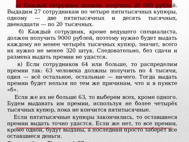 Решение.  а) Каждый сотрудник должен получить 20 000 рублей. Выдадим 27 сотрудникам по четыре пятитысячных купюры, одному — две пятитысячных и десять тысячных, двенадцати — по 20 тысячных.  б) Каждый сотрудник, кроме ведущего специалиста, должен получить 9000 рублей, поэтому нужно будет выдать каждому не менее четырёх тысячных купюр, значит, всего их нужно не менее 320 штук. Следовательно, без сдачи и размена выдать премии не удастся.  в) Если сотрудников 64 или больше, то распределим премии так: 63 человека должны получить по 4 тысячи, один — всё остальное, остальные — ничего. Тогда выдать премии будет нельзя по тем же причинам, что и в пункте «б».  Если же их не больше 63, то выберем всех, кроме одного. Будем выдавать им премии, используя не более четырёх тысячных купюр, пока не кончится пятитысячные.  Если пятитысячные купюры закончились, то оставшиеся премии выдать точно удастся. Если же нет, то все премии, кроме одной, будут выданы, а последний просто заберёт все оставшиеся деньги. Ответ: а) да; б) нет; в) 63. 