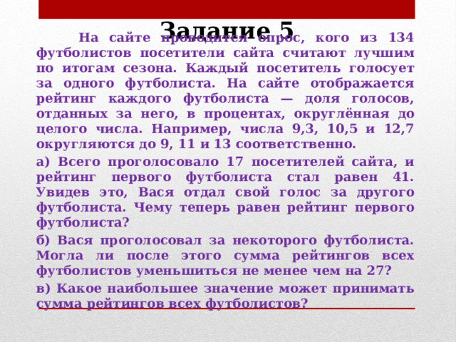 Задание 5  На сайте проводится опрос, кого из 134 футболистов посетители сайта считают лучшим по итогам сезона. Каждый посетитель голосует за одного футболиста. На сайте отображается рейтинг каждого футболиста — доля голосов, отданных за него, в процентах, округлённая до целого числа. Например, числа 9,3, 10,5 и 12,7 округляются до 9, 11 и 13 соответственно. а) Всего проголосовало 17 посетителей сайта, и рейтинг первого футболиста стал равен 41. Увидев это, Вася отдал свой голос за другого футболиста. Чему теперь равен рейтинг первого футболиста? б) Вася проголосовал за некоторого футболиста. Могла ли после этого сумма рейтингов всех футболистов уменьшиться не менее чем на 27? в) Какое наибольшее значение может принимать сумма рейтингов всех футболистов?   