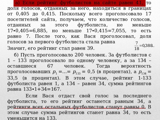 Решение.  а) Если рейтинг футболистов на сайте равен 41, то доля голосов, отданных за него, находиться в границах от 0,405 до 0,415. Поскольку всего проголосовало 17 посетителей сайта, получаем, что количество голосов, отданных за этого футболиста, не меньше 17∙0,405=6,885, но меньше 17∙0,415=7,055, то есть равно 7. После того, как Вася проголосовал, доля голосов за первого футболиста стала равна   Значит, его рейтинг стал равен 39.  б) Пусть проголосовало 200 человек. За футболистов с 1 – 133 проголосовало по одному человеку, а за 134 – оставшиеся 67 человек. Тогда вероятность проголосовавших p 1 =…= p 133 = 0,5 (в процентах), а p 134 = 33,5 (в процентах). В этом случае, рейтинг 1-133 футболиста равен 1, а 134 – равен 34, сумма рейтингов равна 133∙1+34=167.  Если Вася отдаст свой голос за последнего футболиста, то его рейтинг останется равным 34, а рейтинги всех остальных футболистов станут равны 0. В этом случае сумма рейтингов станет равна 34, то есть уменьшится на 133. 