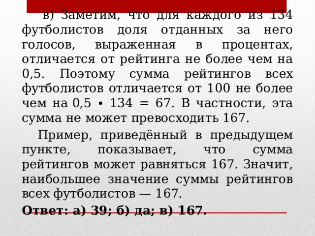  в) Заметим, что для каждого из 134 футболистов доля отданных за него голосов, выраженная в процентах, отличается от рейтинга не более чем на 0,5. Поэтому сумма рейтингов всех футболистов отличается от 100 не более чем на 0,5 ∙ 134 = 67. В частности, эта сумма не может превосходить 167.  Пример, приведённый в предыдущем пункте, показывает, что сумма рейтингов может равняться 167. Значит, наибольшее значение суммы рейтингов всех футболистов — 167. Ответ: а) 39; б) да; в) 167. 