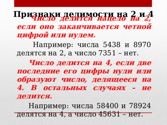Признаки делимости на 2 и 4  Число делится нацело на 2, если оно заканчивается четной цифрой или нулем.  Например: числа 5438 и 8970 делятся на 2, а число 7351 – нет.  Число делится на 4, если две последние его цифры нули или образуют число, делящееся на 4. В остальных случаях – не делится.  Например: числа 58400 и 78924 делятся на 4, а число 45631 – нет. 