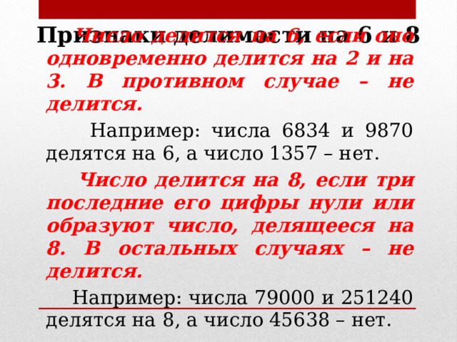 Признаки делимости на 6 и 8  Число делится на 6, если оно одновременно делится на 2 и на 3. В противном случае – не делится.  Например: числа 6834 и 9870 делятся на 6, а число 1357 – нет.  Число делится на 8, если три последние его цифры нули или образуют число, делящееся на 8. В остальных случаях – не делится.  Например: числа 79000 и 251240 делятся на 8, а число 45638 – нет. 