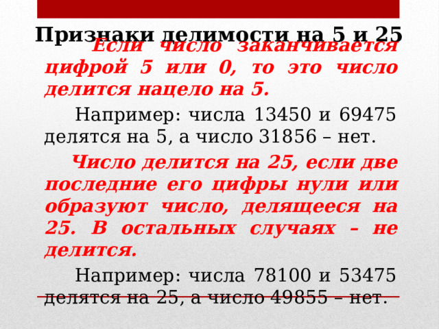 Признаки делимости на 5 и 25  Если число заканчивается цифрой 5 или 0, то это число делится нацело на 5.  Например: числа 13450 и 69475 делятся на 5, а число 31856 – нет.  Число делится на 25, если две последние его цифры нули или образуют число, делящееся на 25. В остальных случаях – не делится.  Например: числа 78100 и 53475 делятся на 25, а число 49855 – нет. 