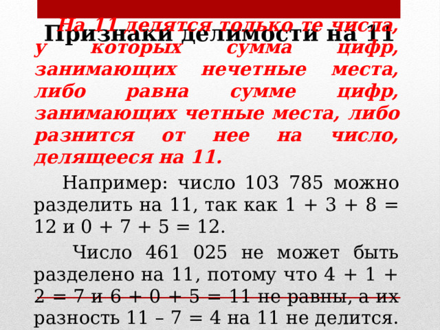 Признаки делимости на 11  На 11 делятся только те числа, у которых сумма цифр, занимающих нечетные места, либо равна сумме цифр, занимающих четные места, либо разнится от нее на число, делящееся на 11.  Например: число 103 785 можно разделить на 11, так как 1 + 3 + 8 = 12 и 0 + 7 + 5 = 12.  Число 461 025 не может быть разделено на 11, потому что 4 + 1 + 2 = 7 и 6 + 0 + 5 = 11 не равны, а их разность 11 – 7 = 4 на 11 не делится. 