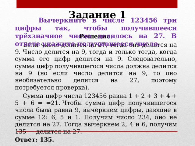 Задание 1  Вычеркните в числе 123456 три цифры так, чтобы получившееся трёхзначное число делилось на 27. В ответе укажите получившееся число. Решение.  Если число делится на 27, тогда оно делится на 9. Число делится на 9, тогда и только тогда, когда сумма его цифр делится на 9. Следовательно, сумма цифр получившегося числа должна делится на 9 (но если число делится на 9, то оно необязательно делится на 27, поэтому потребуется проверка).  Сумма цифр числа 123456 равна 1 + 2 + 3 + 4 + 5 + 6 = =21. Чтобы сумма цифр получившегося числа была равна 9, вычеркнем цифры, дающие в сумме 12: 6, 5 и 1. Получим число 234, оно не делится на 27. Тогда вычеркнем 2, 4 и 6, получим 135 — делится на 27. Ответ: 135. 