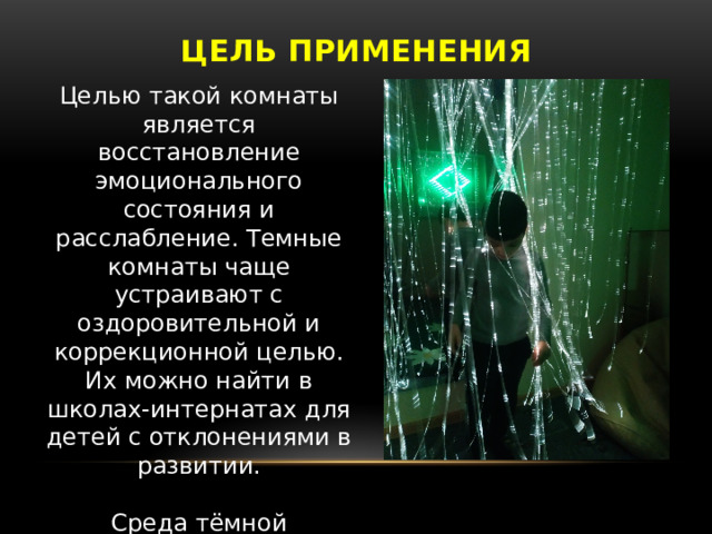 Цель применения Целью такой комнаты является восстановление эмоционального состояния и расслабление. Темные комнаты чаще устраивают с оздоровительной и коррекционной целью. Их можно найти в школах-интернатах для детей с отклонениями в развитии. Среда тёмной сенсорной комнаты определяется как интерактивная среда. 